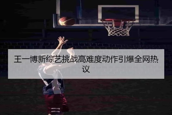 王一博新综艺挑战高难度动作引爆全网热议